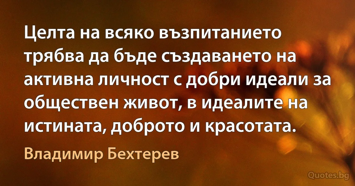 Целта на всяко възпитанието трябва да бъде създаването на активна личност с добри идеали за обществен живот, в идеалите на истината, доброто и красотата. (Владимир Бехтерев)