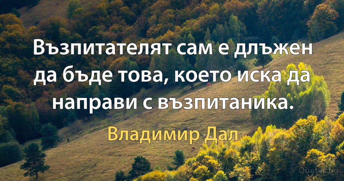 Възпитателят сам е длъжен да бъде това, което иска да направи с възпитаника. (Владимир Дал)