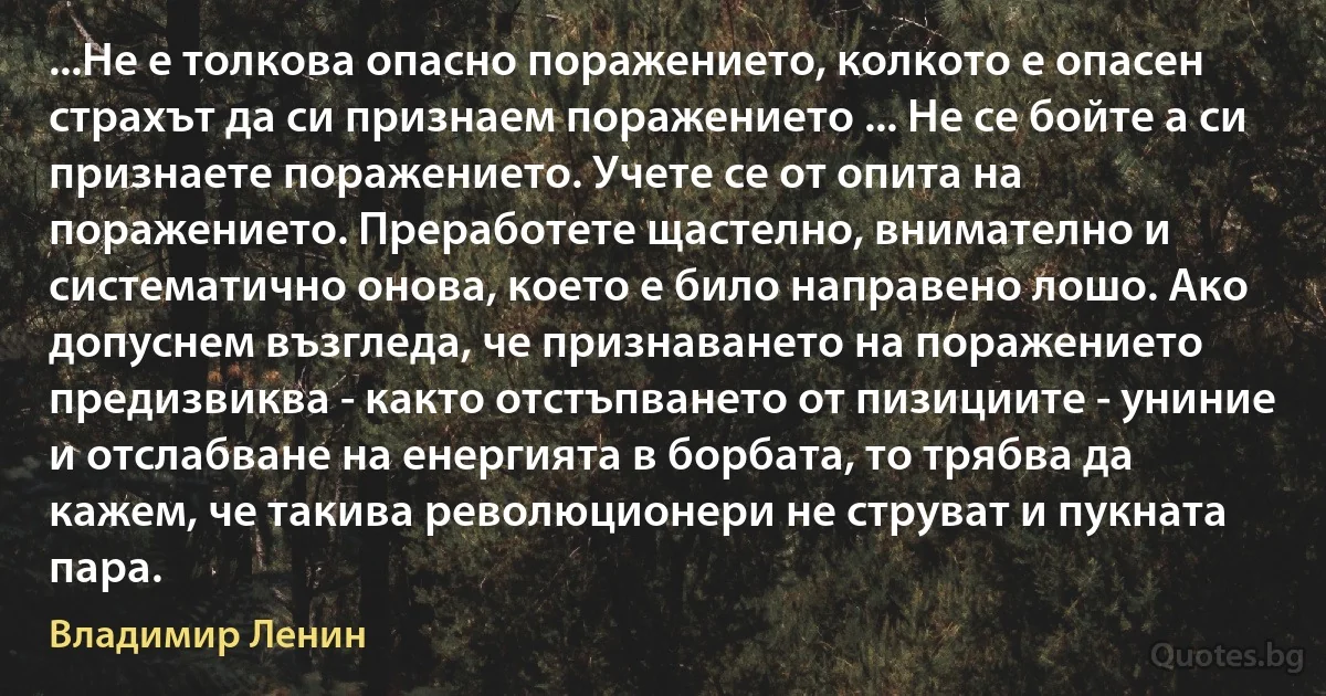 ...Не е толкова опасно поражението, колкото е опасен страхът да си признаем поражението ... Не се бойте а си признаете поражението. Учете се от опита на поражението. Преработете щастелно, внимателно и систематично онова, което е било направено лошо. Ако допуснем възгледа, че признаването на поражението предизвиква - както отстъпването от пизициите - униние и отслабване на енергията в борбата, то трябва да кажем, че такива революционери не струват и пукната пара. (Владимир Ленин)