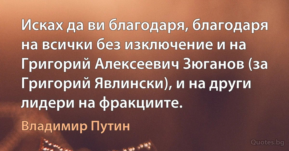 Исках да ви благодаря, благодаря на всички без изключение и на Григорий Алексеевич Зюганов (за Григорий Явлински), и на други лидери на фракциите. (Владимир Путин)