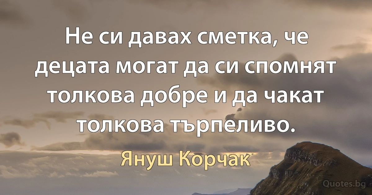 Не си давах сметка, че децата могат да си спомнят толкова добре и да чакат толкова търпеливо. (Януш Корчак)