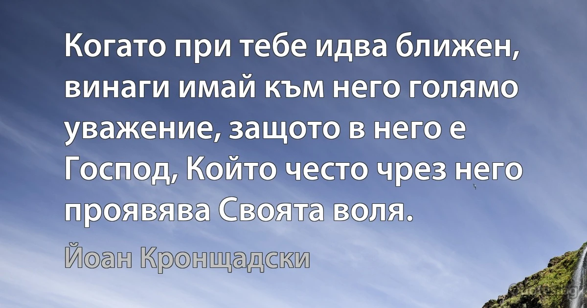 Когато при тебе идва ближен, винаги имай към него голямо уважение, защото в него е Господ, Който често чрез него проявява Своята воля. (Йоан Кронщадски)