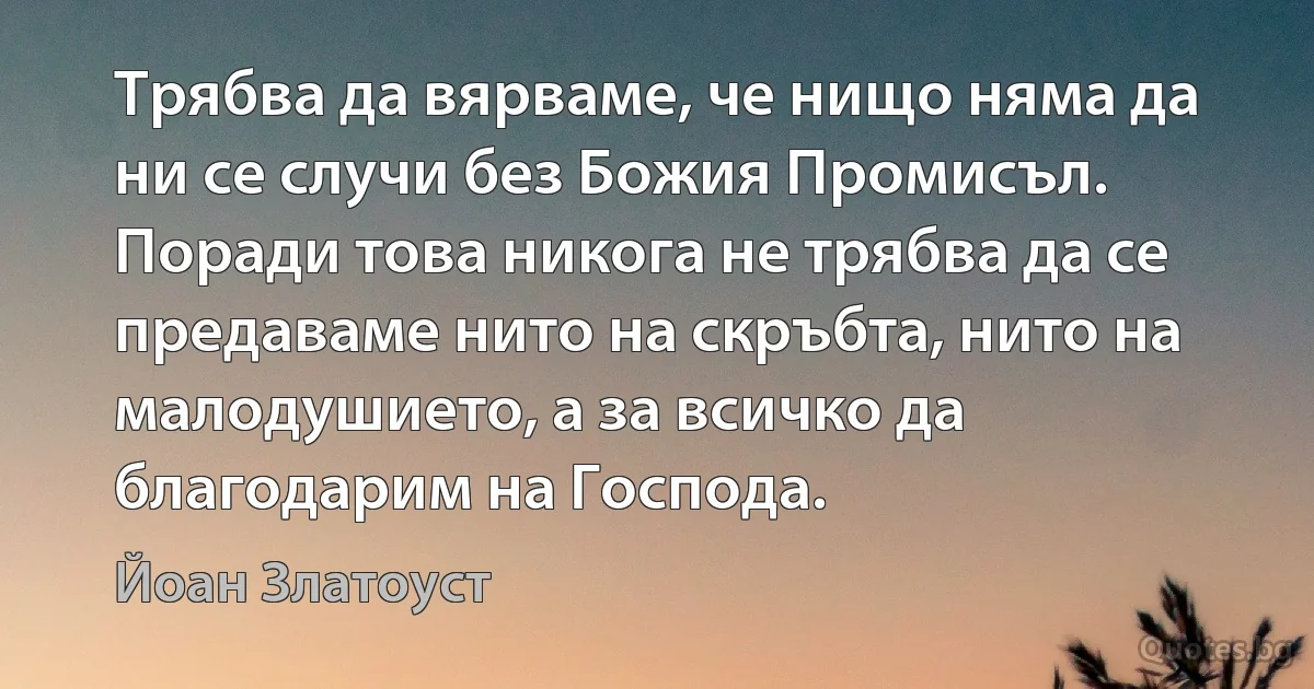 Трябва да вярваме, че нищо няма да ни се случи без Божия Промисъл. Поради това никога не трябва да се предаваме нито на скръбта, нито на малодушието, а за всичко да благодарим на Господа. (Йоан Златоуст)