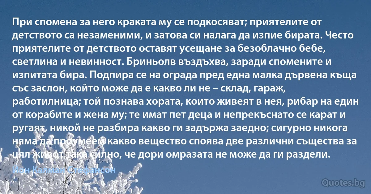 При спомена за него краката му се подкосяват; приятелите от детството са незаменими, и затова си налага да изпие бирата. Често приятелите от детството оставят усещане за безоблачно бебе, светлина и невинност. Бриньолв въздъхва, заради спомените и изпитата бира. Подпира се на ограда пред една малка дървена къща със заслон, който може да е какво ли не – склад, гараж, работилница; той познава хората, които живеят в нея, рибар на един от корабите и жена му; те имат пет деца и непрекъснато се карат и ругаят, никой не разбира какво ги задържа заедно; сигурно никога няма да проумеем какво вещество споява две различни същества за цял живот така силно, че дори омразата не може да ги раздели. (Йон Калман Стефансон)