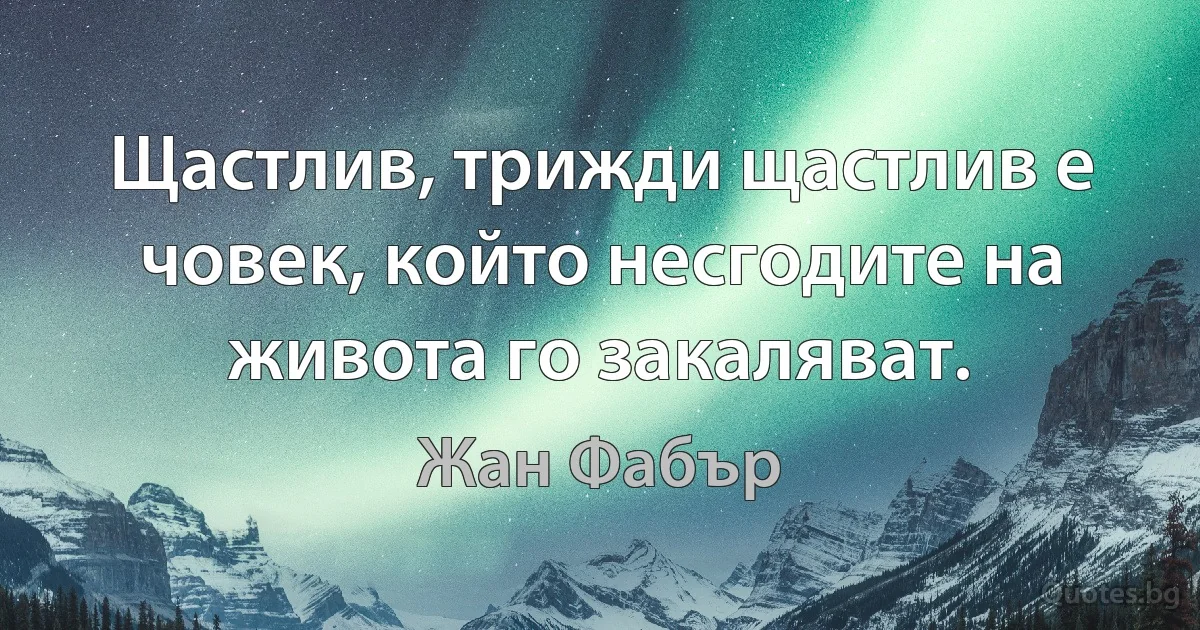 Щастлив, трижди щастлив е човек, който несгодите на живота го закаляват. (Жан Фабър)