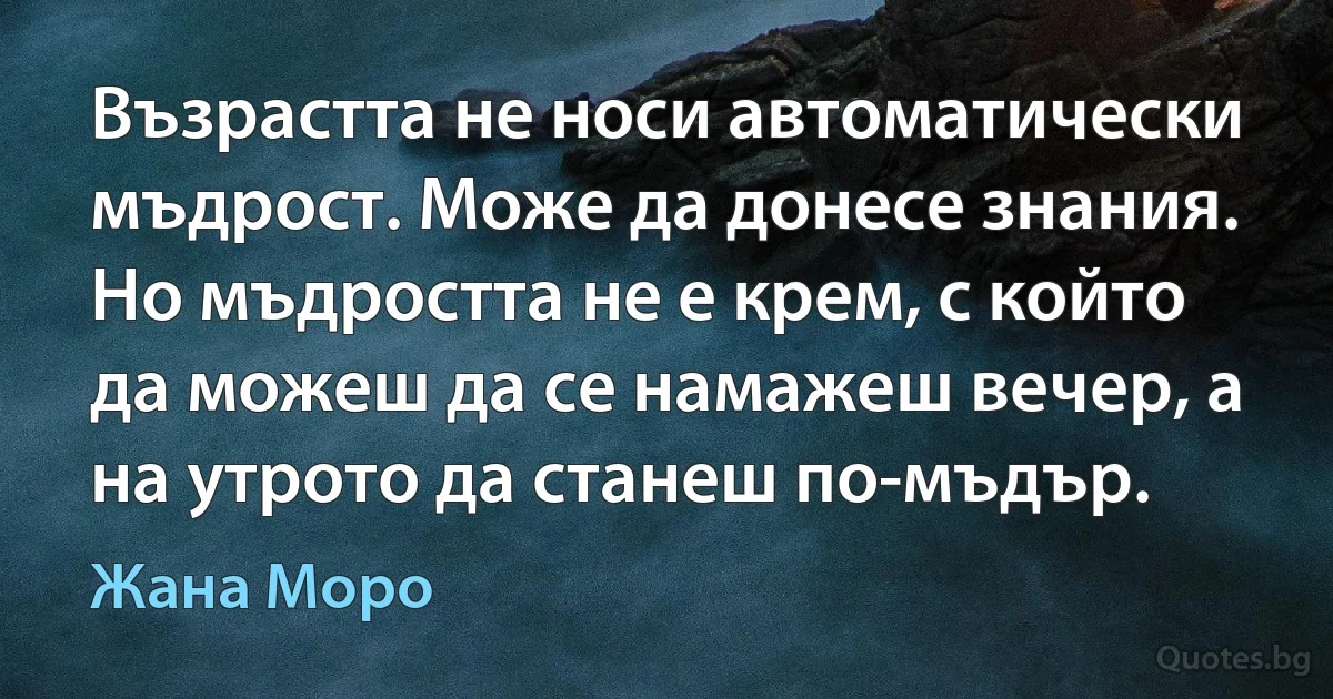 Възрастта не носи автоматически мъдрост. Може да донесе знания. Но мъдростта не е крем, с който да можеш да се намажеш вечер, а на утрото да станеш по-мъдър. (Жана Моро)