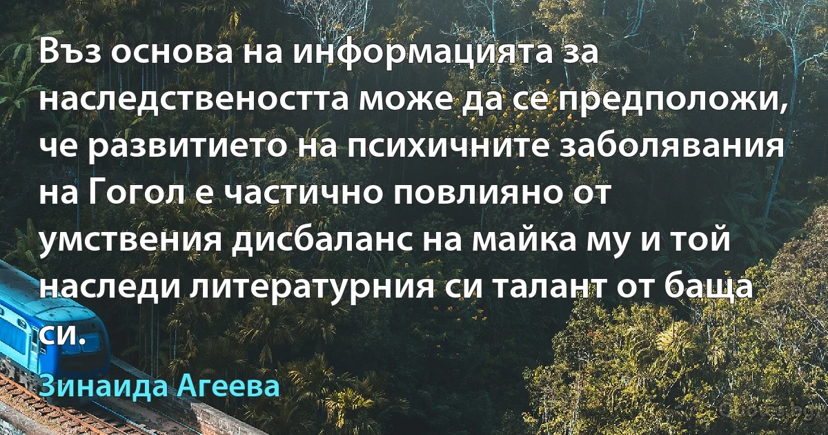 Въз основа на информацията за наследствеността може да се предположи, че развитието на психичните заболявания на Гогол е частично повлияно от умствения дисбаланс на майка му и той наследи литературния си талант от баща си. (Зинаида Агеева)