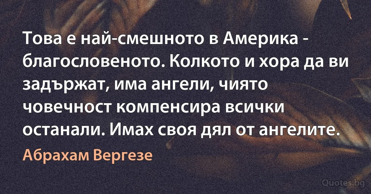 Това е най-смешното в Америка - благословеното. Колкото и хора да ви задържат, има ангели, чиято човечност компенсира всички останали. Имах своя дял от ангелите. (Абрахам Вергезе)