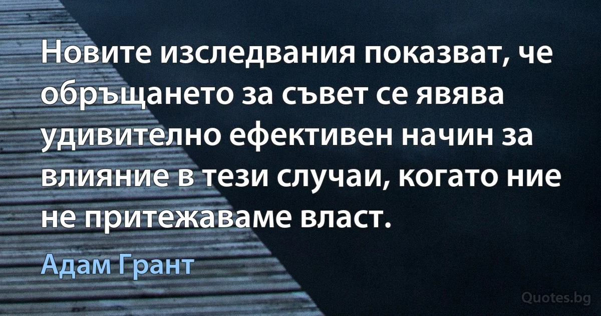 Новите изследвания показват, че обръщането за съвет се явява удивително ефективен начин за влияние в тези случаи, когато ние не притежаваме власт. (Адам Грант)