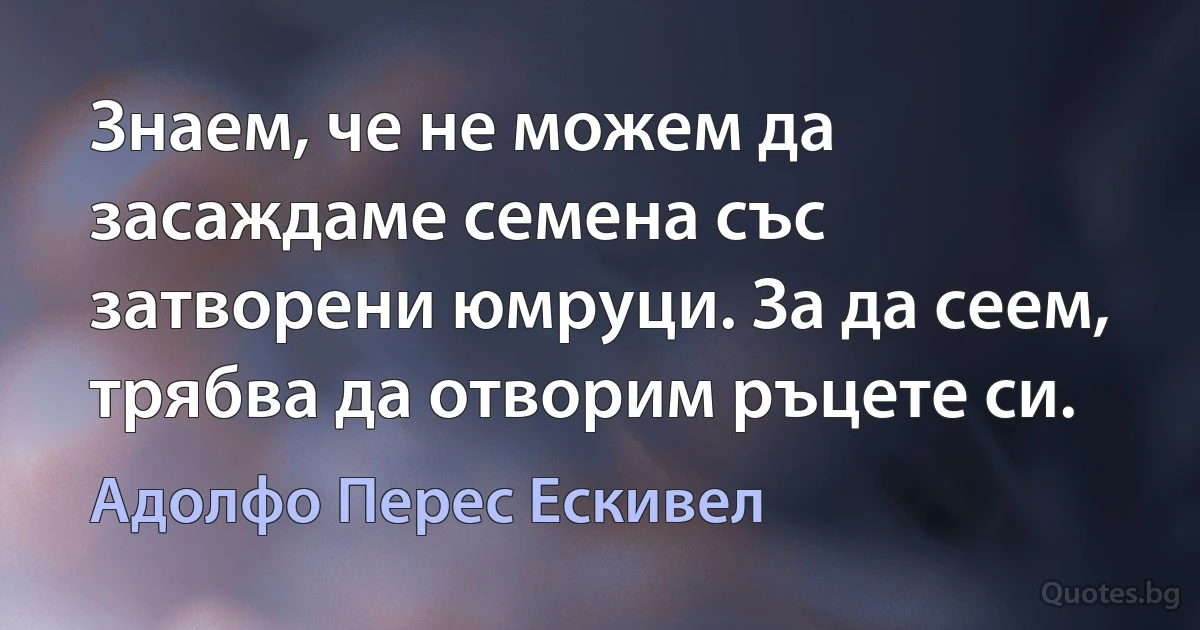 Знаем, че не можем да засаждаме семена със затворени юмруци. За да сеем, трябва да отворим ръцете си. (Адолфо Перес Ескивел)