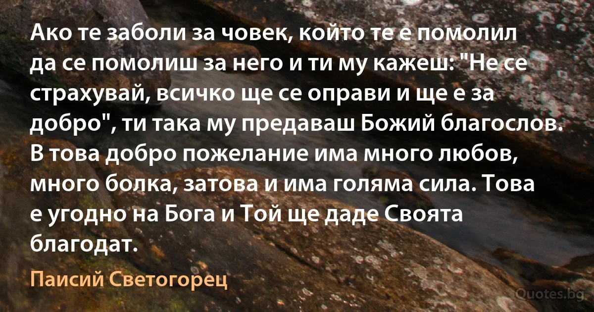 Aко те заболи за човек, който те е помолил да се помолиш за него и ти му кажеш: "Не се страхувай, всичко ще се оправи и ще е за добро", ти така му предаваш Божий благослов. В това добро пожелание има много любов, много болка, затова и има голяма сила. Това е угодно на Бога и Той ще даде Своята благодат. (Паисий Светогорец)