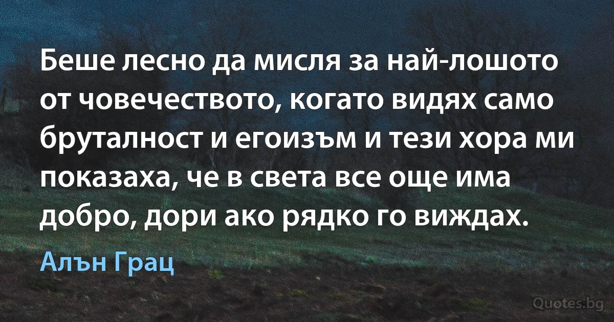 Беше лесно да мисля за най-лошото от човечеството, когато видях само бруталност и егоизъм и тези хора ми показаха, че в света все още има добро, дори ако рядко го виждах. (Алън Грац)