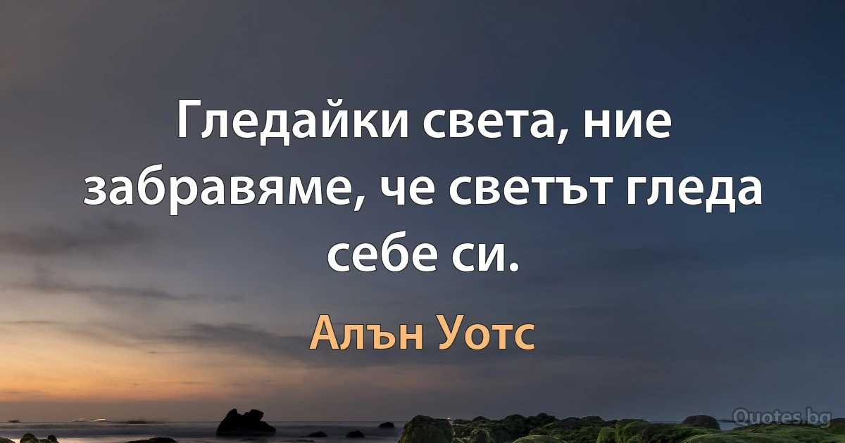 Гледайки света, ние забравяме, че светът гледа себе си. (Алън Уотс)