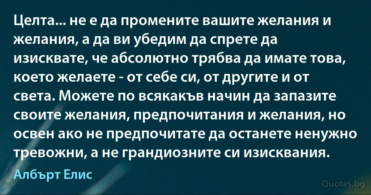 Целта... не е да промените вашите желания и желания, а да ви убедим да спрете да изисквате, че абсолютно трябва да имате това, което желаете - от себе си, от другите и от света. Можете по всякакъв начин да запазите своите желания, предпочитания и желания, но освен ако не предпочитате да останете ненужно тревожни, а не грандиозните си изисквания. (Албърт Елис)