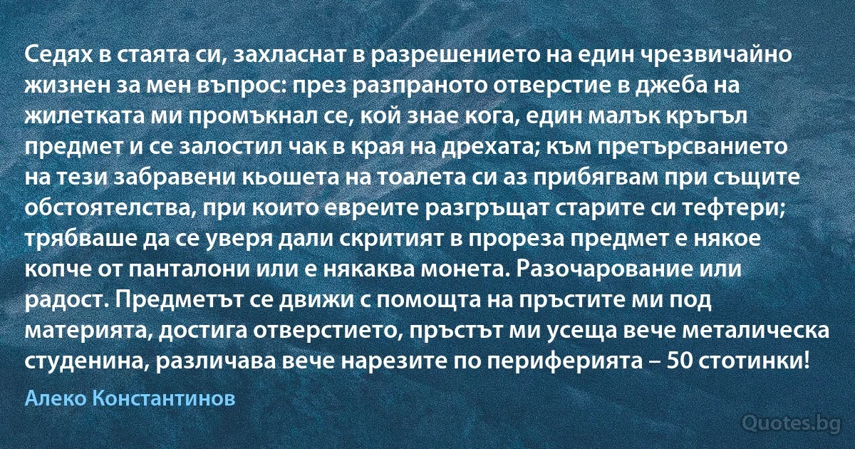 Седях в стаята си, захласнат в разрешението на един чрезвичайно жизнен за мен въпрос: през разпраното отверстие в джеба на жилетката ми промъкнал се, кой знае кога, един малък кръгъл предмет и се залостил чак в края на дрехата; към претърсванието на тези забравени кьошета на тоалета си аз прибягвам при същите обстоятелства, при които евреите разгръщат старите си тефтери; трябваше да се уверя дали скритият в прореза предмет е някое копче от панталони или е някаква монета. Разочарование или радост. Предметът се движи с помощта на пръстите ми под материята, достига отверстието, пръстът ми усеща вече металическа студенина, различава вече нарезите по периферията – 50 стотинки! (Алеко Константинов)