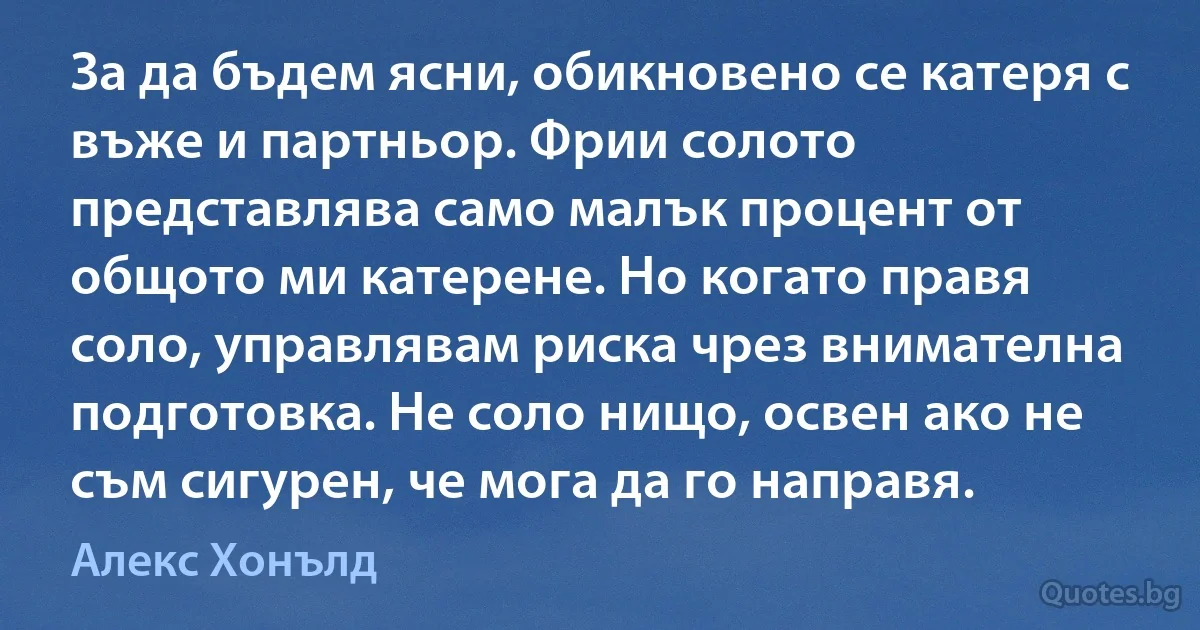 За да бъдем ясни, обикновено се катеря с въже и партньор. Фрии солото представлява само малък процент от общото ми катерене. Но когато правя соло, управлявам риска чрез внимателна подготовка. Не соло нищо, освен ако не съм сигурен, че мога да го направя. (Алекс Хонълд)