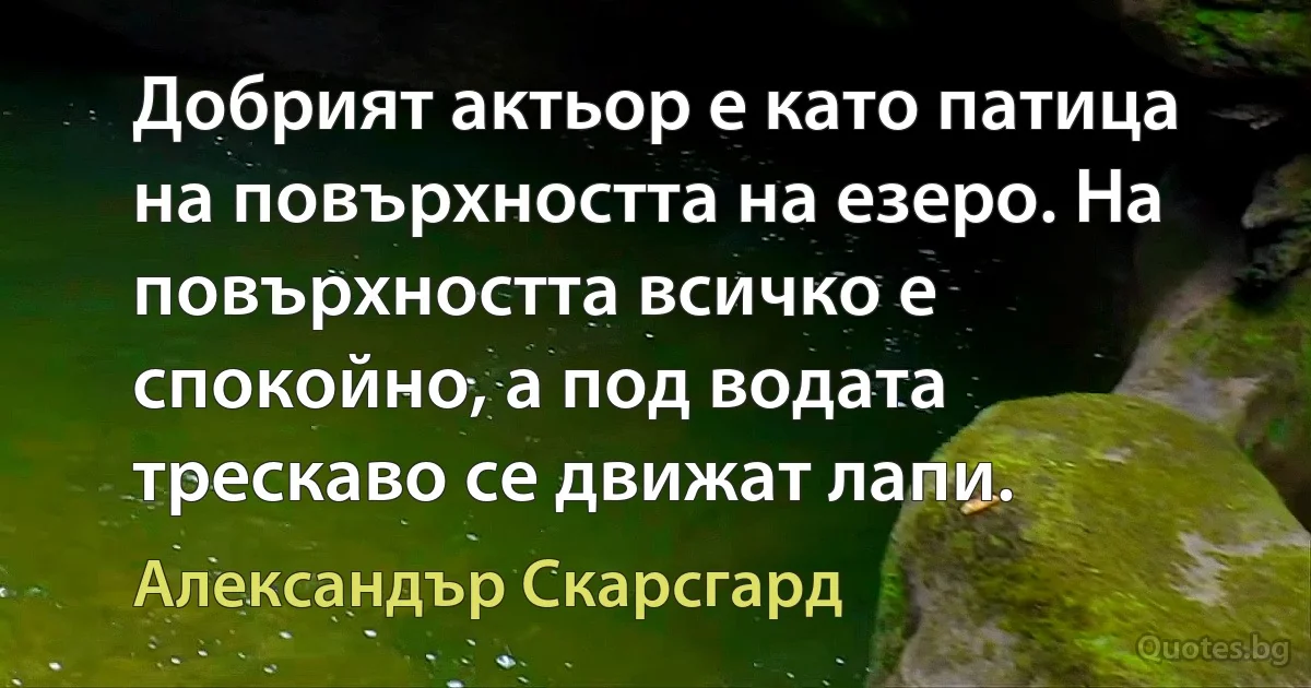 Добрият актьор е като патица на повърхността на езеро. На повърхността всичко е спокойно, а под водата трескаво се движат лапи. (Александър Скарсгард)