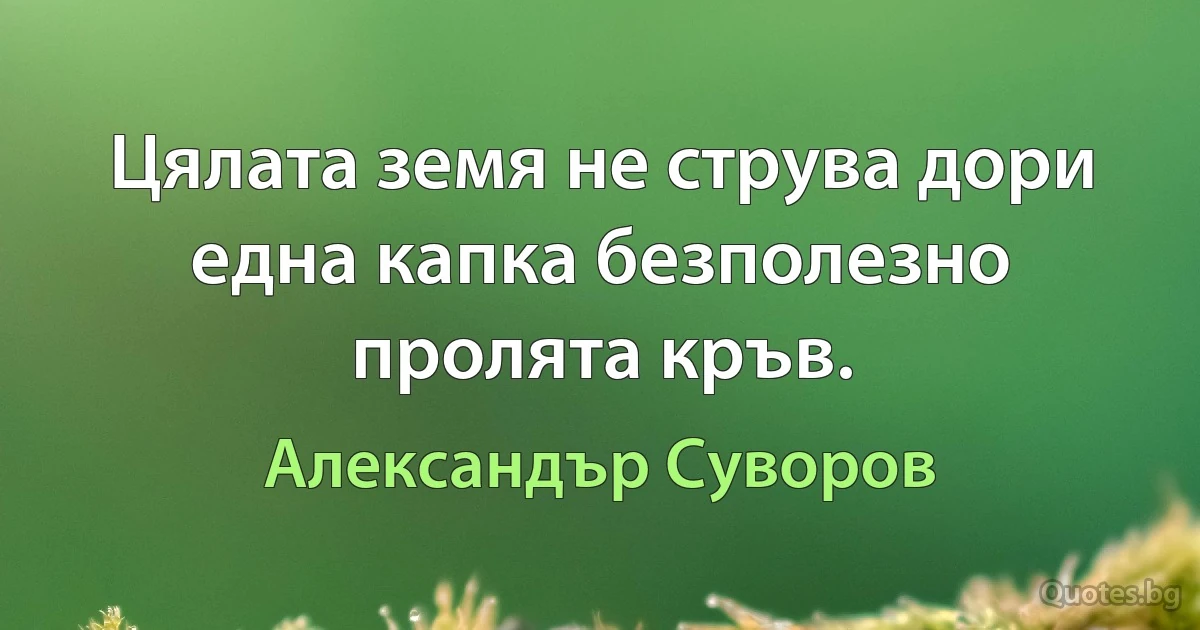 Цялата земя не струва дори една капка безполезно пролята кръв. (Александър Суворов)