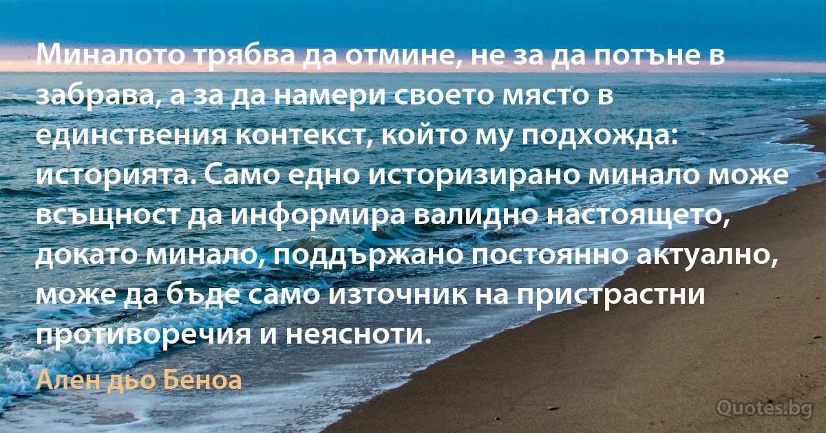 Миналото трябва да отмине, не за да потъне в забрава, а за да намери своето място в единствения контекст, който му подхожда: историята. Само едно историзирано минало може всъщност да информира валидно настоящето, докато минало, поддържано постоянно актуално, може да бъде само източник на пристрастни противоречия и неясноти. (Ален дьо Беноа)