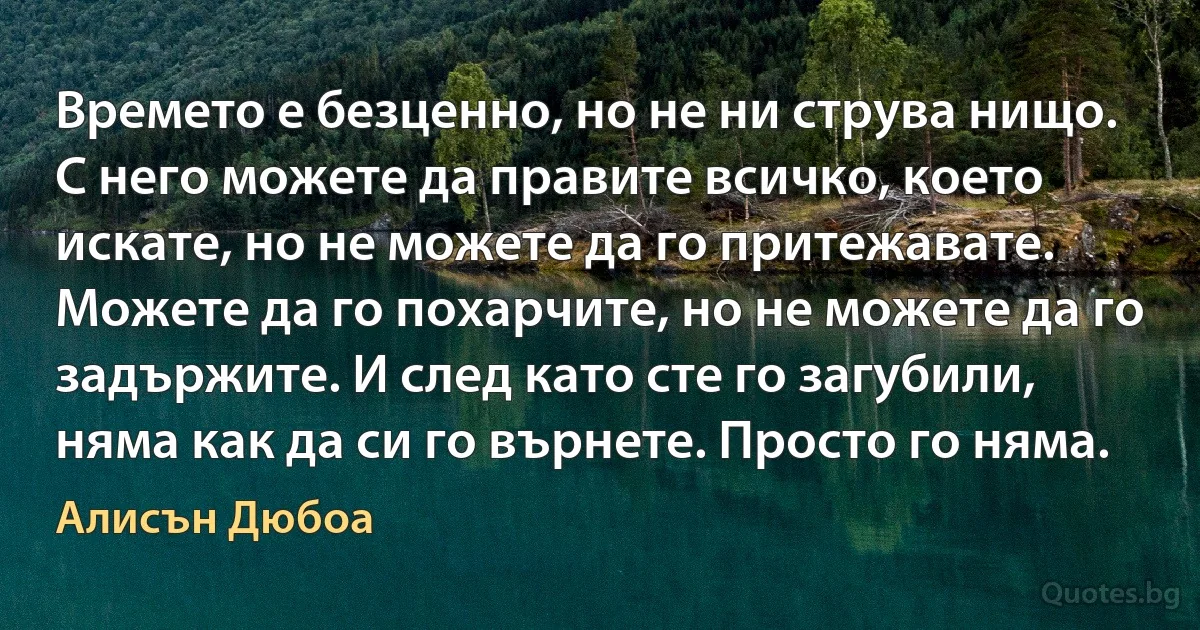 Времето е безценно, но не ни струва нищо. С него можете да правите всичко, което искате, но не можете да го притежавате. Можете да го похарчите, но не можете да го задържите. И след като сте го загубили, няма как да си го върнете. Просто го няма. (Алисън Дюбоа)