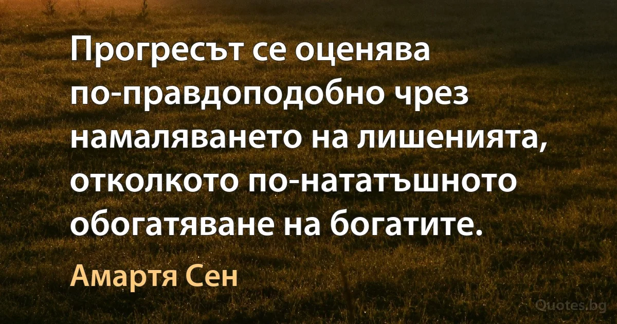 Прогресът се оценява по-правдоподобно чрез намаляването на лишенията, отколкото по-нататъшното обогатяване на богатите. (Амартя Сен)