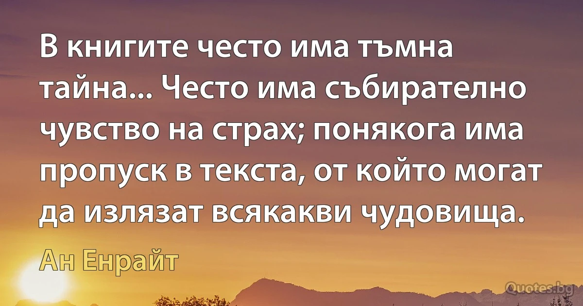 В книгите често има тъмна тайна... Често има събирателно чувство на страх; понякога има пропуск в текста, от който могат да излязат всякакви чудовища. (Ан Енрайт)