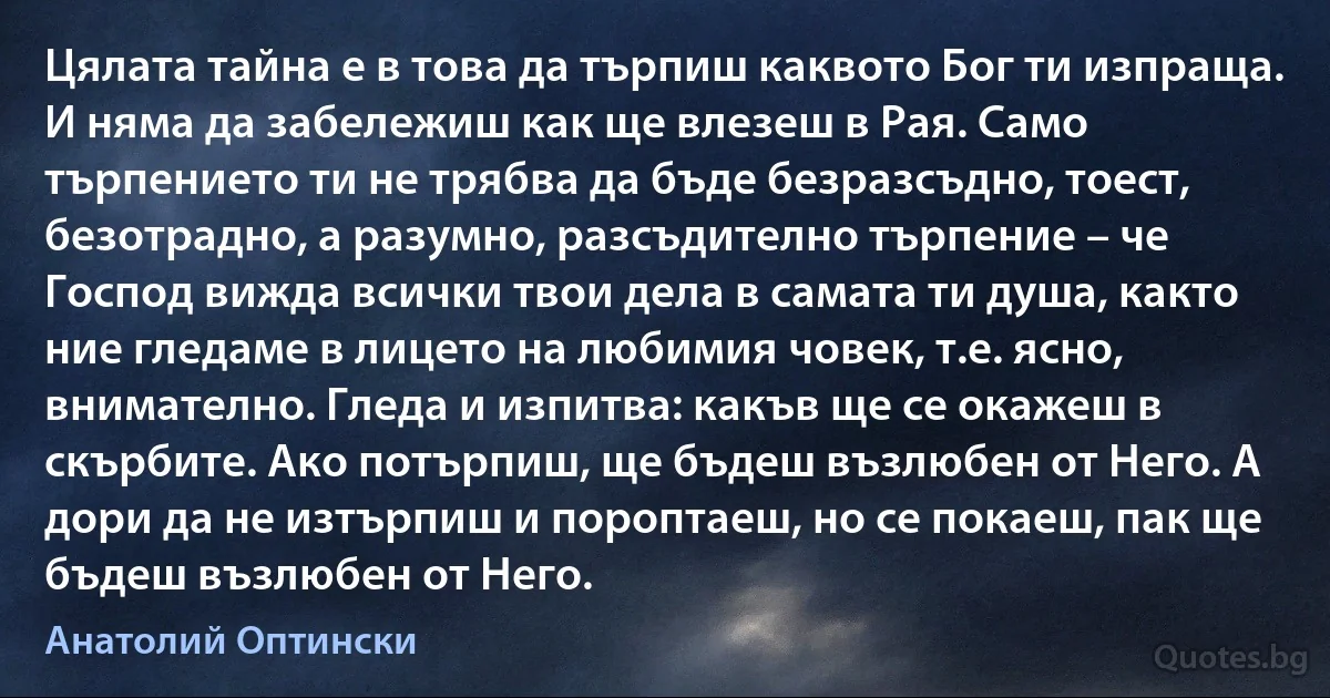 Цялата тайна е в това да търпиш каквото Бог ти изпраща. И няма да забележиш как ще влезеш в Рая. Само търпението ти не трябва да бъде безразсъдно, тоест, безотрадно, а разумно, разсъдително търпение – че Господ вижда всички твои дела в самата ти душа, както ние гледаме в лицето на любимия човек, т.е. ясно, внимателно. Гледа и изпитва: какъв ще се окажеш в скърбите. Ако потърпиш, ще бъдеш възлюбен от Него. А дори да не изтърпиш и пороптаеш, но се покаеш, пак ще бъдеш възлюбен от Него. (Анатолий Оптински)