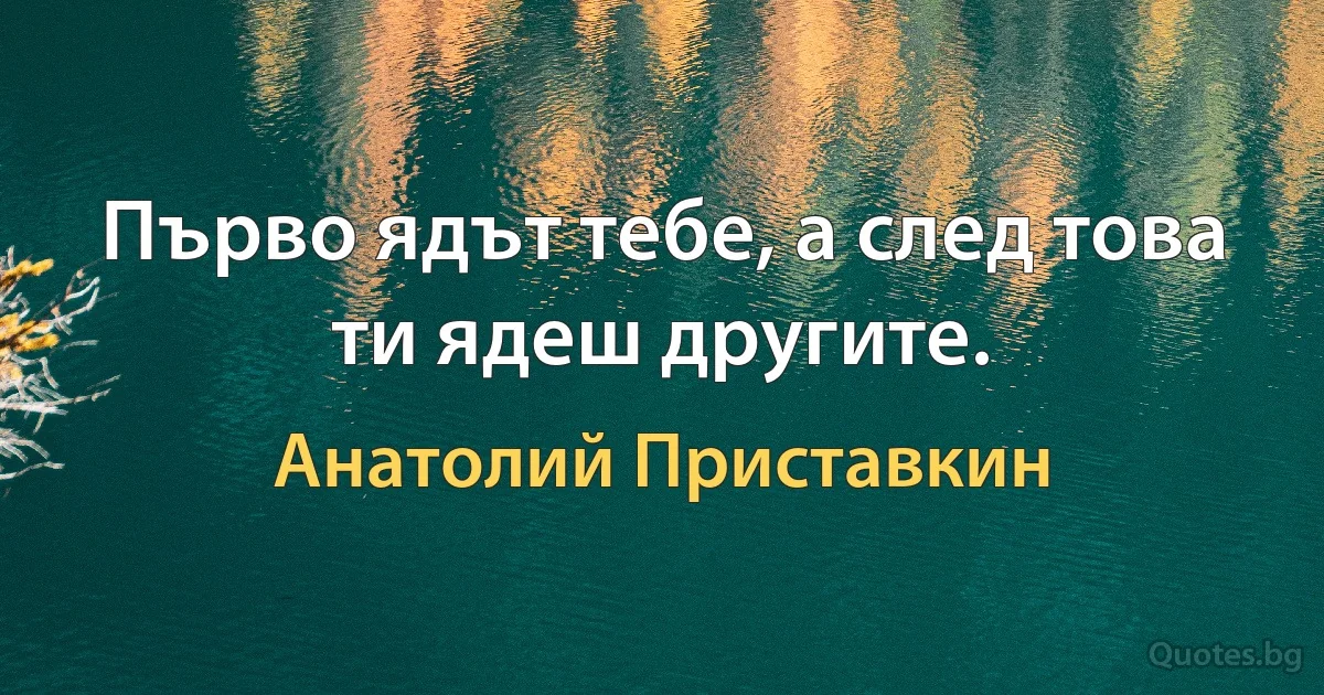 Първо ядът тебе, а след това ти ядеш другите. (Анатолий Приставкин)