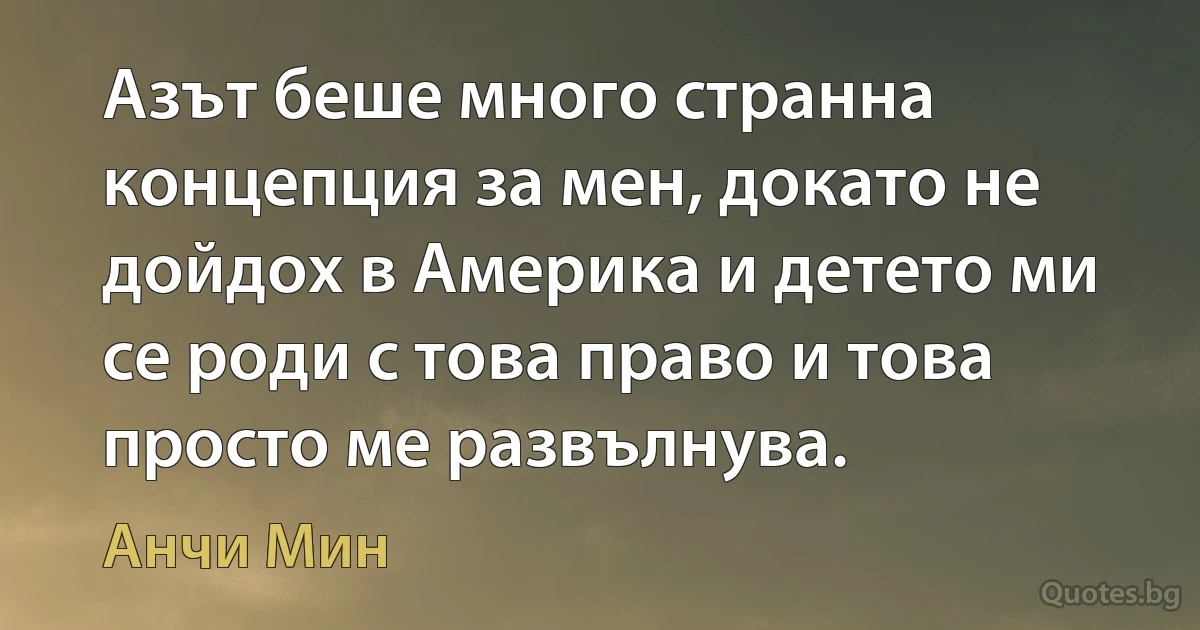 Азът беше много странна концепция за мен, докато не дойдох в Америка и детето ми се роди с това право и това просто ме развълнува. (Анчи Мин)