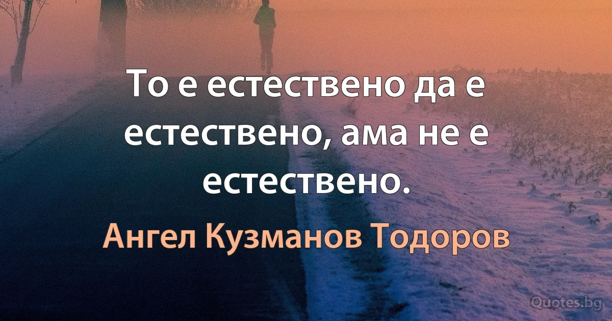 То е естествено да е естествено, ама не е естествено. (Ангел Кузманов Тодоров)