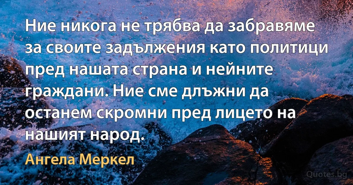 Ние никога не трябва да забравяме за своите задължения като политици пред нашата страна и нейните граждани. Ние сме длъжни да останем скромни пред лицето на нашият народ. (Ангела Меркел)