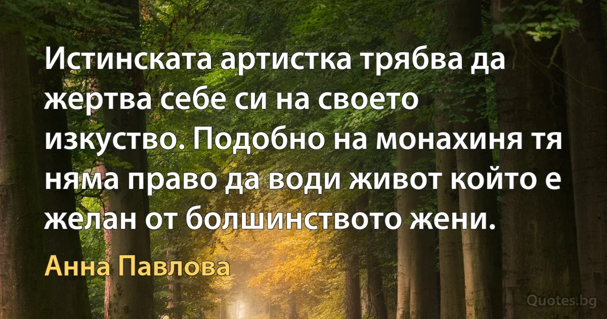 Истинската артистка трябва да жертва себе си на своето изкуство. Подобно на монахиня тя няма право да води живот който е желан от болшинството жени. (Анна Павлова)