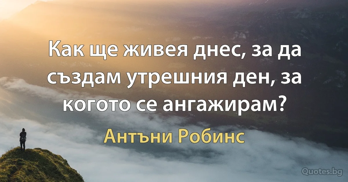 Как ще живея днес, за да създам утрешния ден, за когото се ангажирам? (Антъни Робинс)