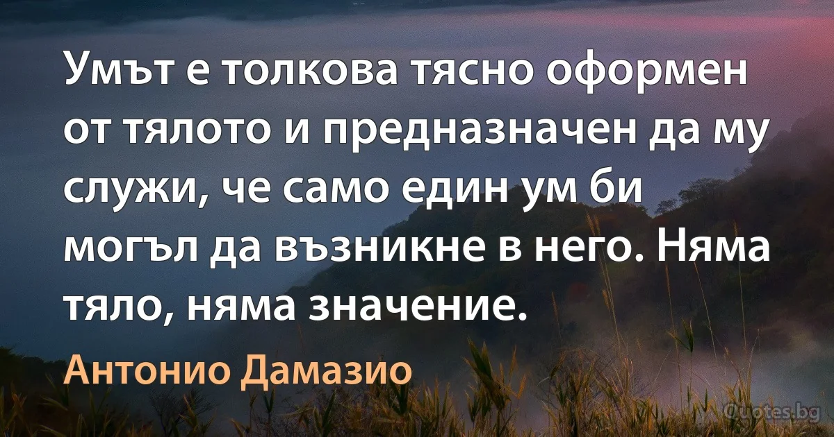 Умът е толкова тясно оформен от тялото и предназначен да му служи, че само един ум би могъл да възникне в него. Няма тяло, няма значение. (Антонио Дамазио)