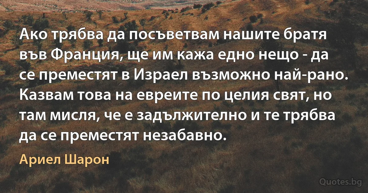 Ако трябва да посъветвам нашите братя във Франция, ще им кажа едно нещо - да се преместят в Израел възможно най-рано. Казвам това на евреите по целия свят, но там мисля, че е задължително и те трябва да се преместят незабавно. (Ариел Шарон)