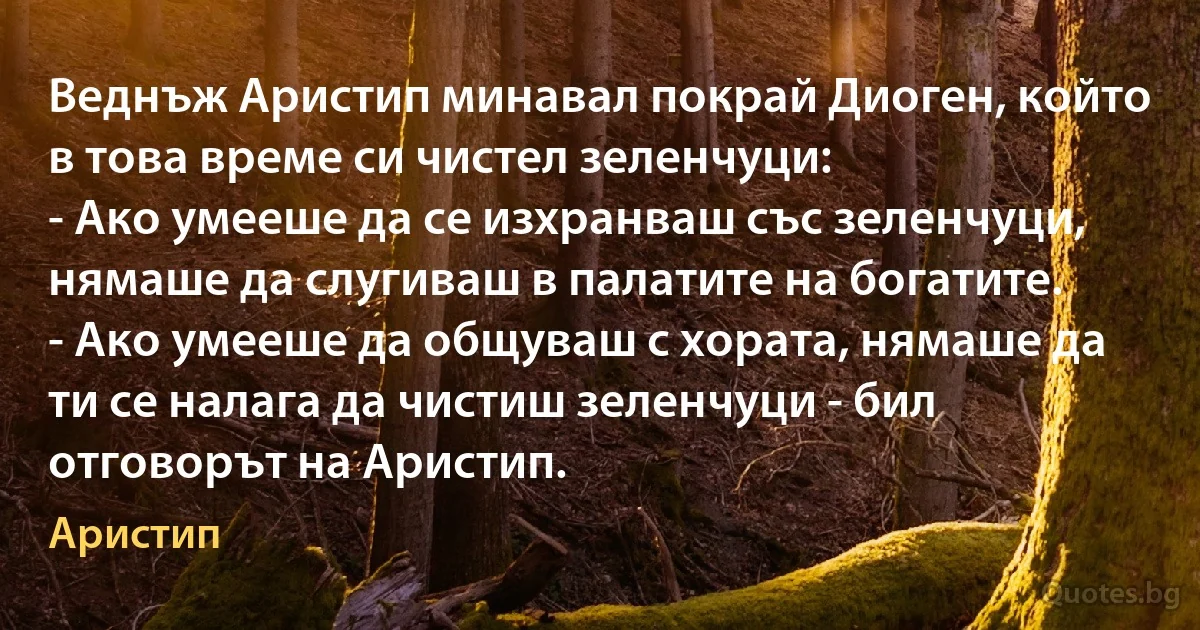 Веднъж Аристип минавал покрай Диоген, който в това време си чистел зеленчуци:
- Ако умееше да се изхранваш със зеленчуци, нямаше да слугиваш в палатите на богатите.
- Ако умееше да общуваш с хората, нямаше да ти се налага да чистиш зеленчуци - бил отговорът на Аристип. (Аристип)