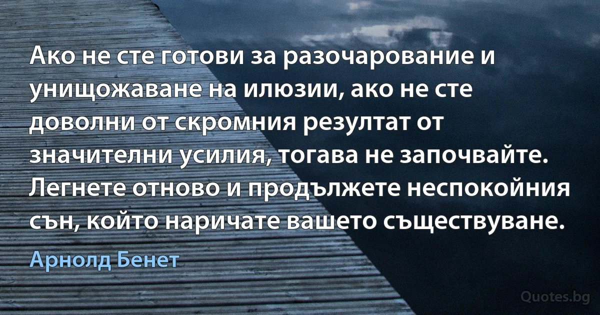 Ако не сте готови за разочарование и унищожаване на илюзии, ако не сте доволни от скромния резултат от значителни усилия, тогава не започвайте. Легнете отново и продължете неспокойния сън, който наричате вашето съществуване. (Арнолд Бенет)