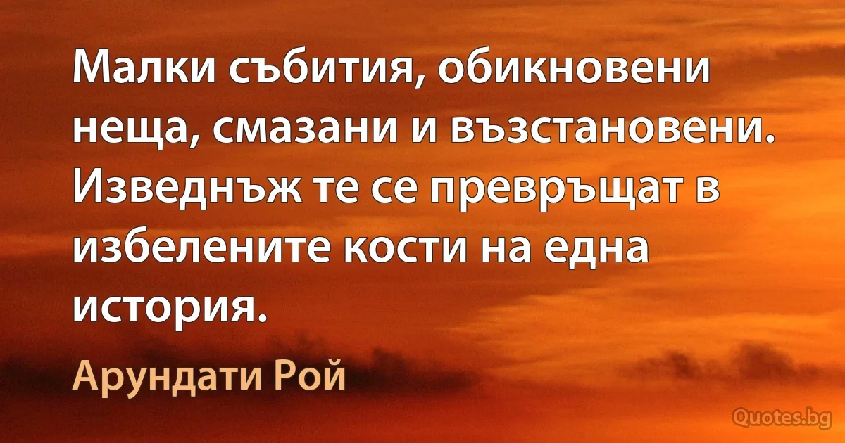 Малки събития, обикновени неща, смазани и възстановени. Изведнъж те се превръщат в избелените кости на една история. (Арундати Рой)