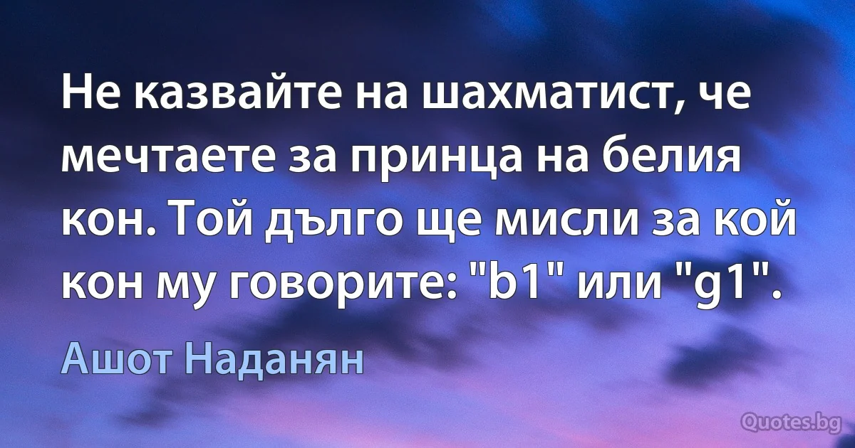 Не казвайте на шахматист, че мечтаете за принца на белия кон. Той дълго ще мисли за кой кон му говорите: "b1" или "g1". (Ашот Наданян)