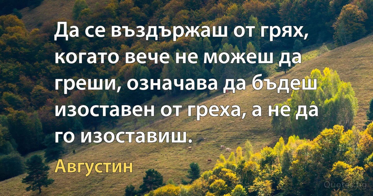 Да се въздържаш от грях, когато вече не можеш да греши, означава да бъдеш изоставен от греха, а не да го изоставиш. (Августин)