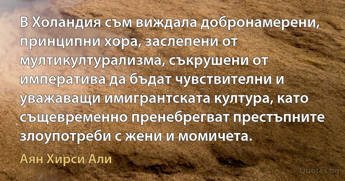 В Холандия съм виждала добронамерени, принципни хора, заслепени от мултикултурализма, съкрушени от императива да бъдат чувствителни и уважаващи имигрантската култура, като същевременно пренебрегват престъпните злоупотреби с жени и момичета. (Аян Хирси Али)