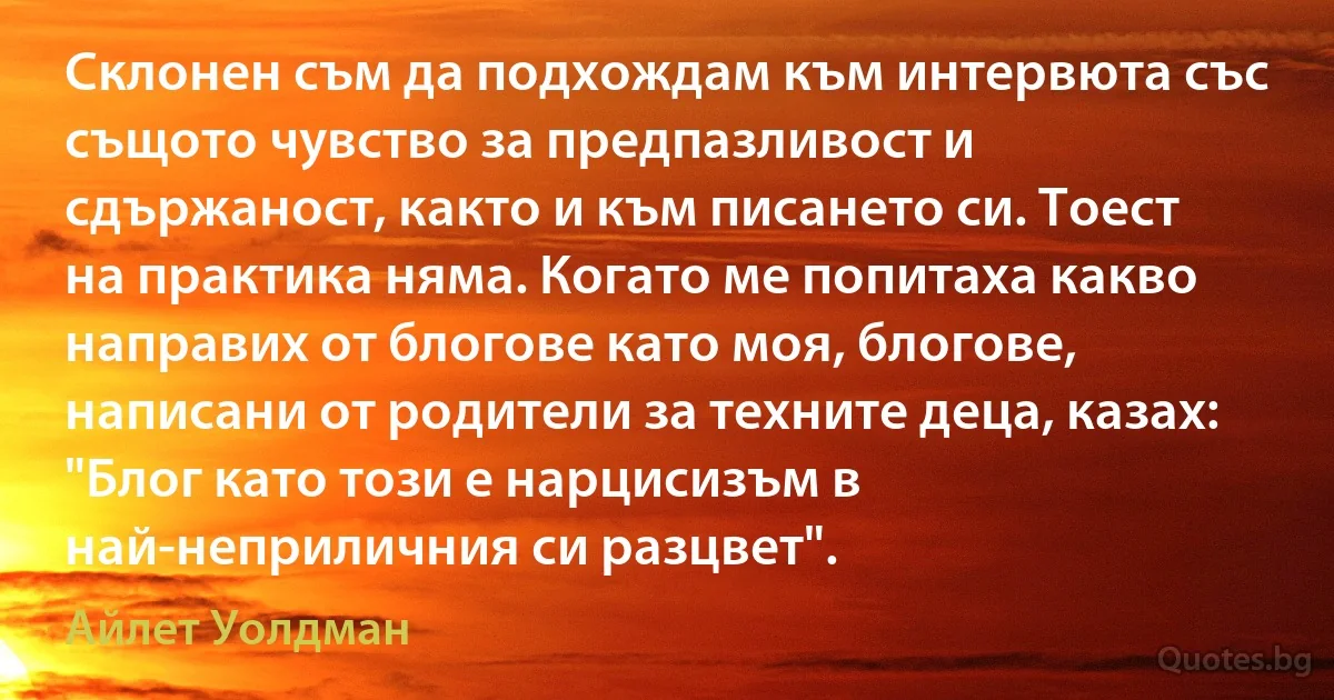 Склонен съм да подхождам към интервюта със същото чувство за предпазливост и сдържаност, както и към писането си. Тоест на практика няма. Когато ме попитаха какво направих от блогове като моя, блогове, написани от родители за техните деца, казах: "Блог като този е нарцисизъм в най-неприличния си разцвет". (Айлет Уолдман)