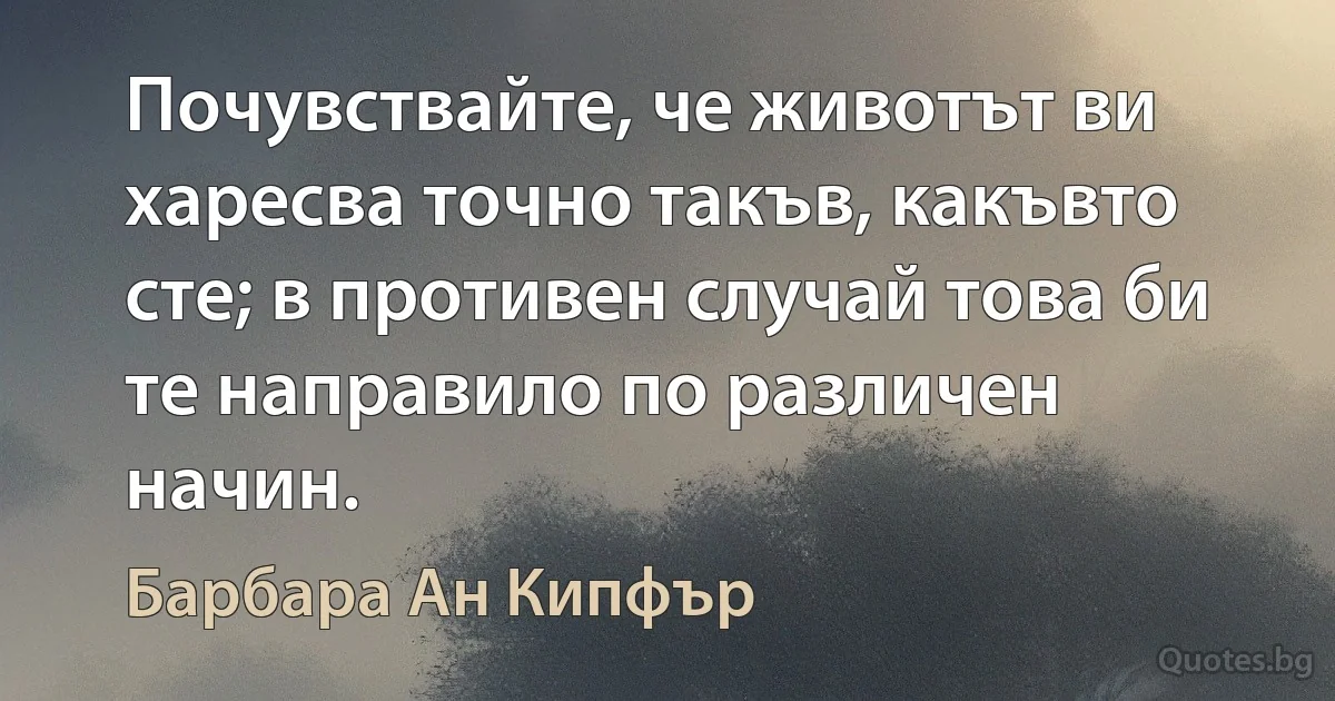 Почувствайте, че животът ви харесва точно такъв, какъвто сте; в противен случай това би те направило по различен начин. (Барбара Ан Кипфър)