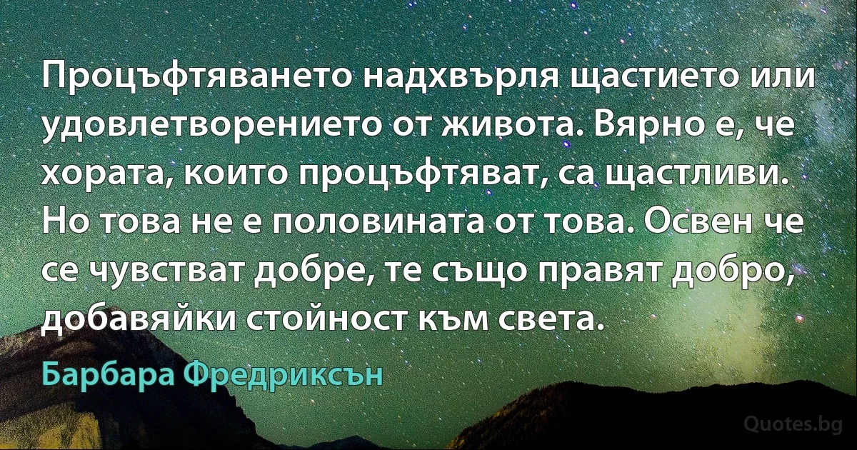 Процъфтяването надхвърля щастието или удовлетворението от живота. Вярно е, че хората, които процъфтяват, са щастливи. Но това не е половината от това. Освен че се чувстват добре, те също правят добро, добавяйки стойност към света. (Барбара Фредриксън)