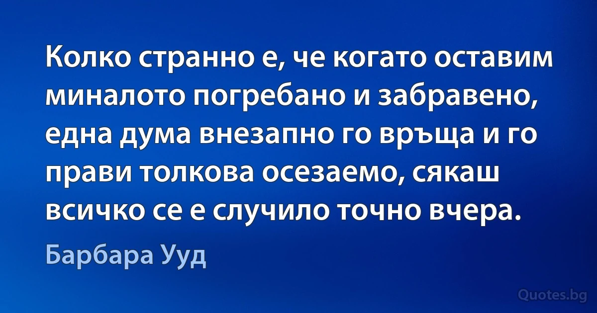 Колко странно е, че когато оставим миналото погребано и забравено, една дума внезапно го връща и го прави толкова осезаемо, сякаш всичко се е случило точно вчера. (Барбара Ууд)