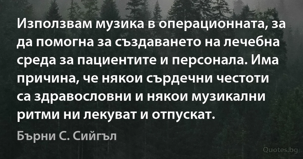 Използвам музика в операционната, за да помогна за създаването на лечебна среда за пациентите и персонала. Има причина, че някои сърдечни честоти са здравословни и някои музикални ритми ни лекуват и отпускат. (Бърни С. Сийгъл)