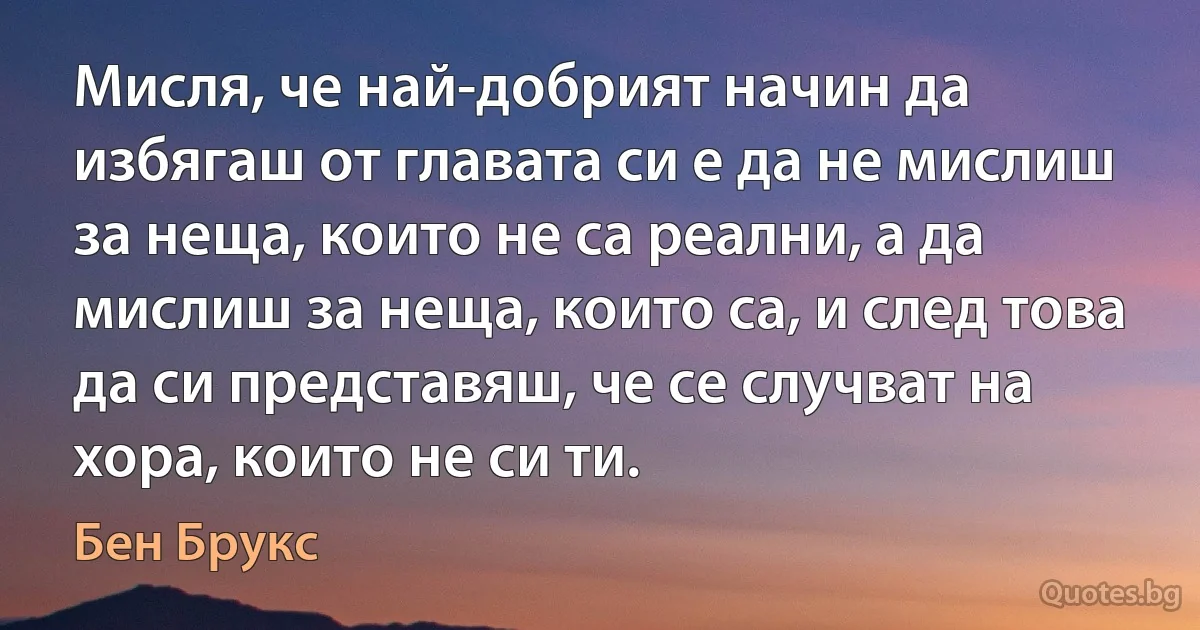 Мисля, че най-добрият начин да избягаш от главата си е да не мислиш за неща, които не са реални, а да мислиш за неща, които са, и след това да си представяш, че се случват на хора, които не си ти. (Бен Брукс)