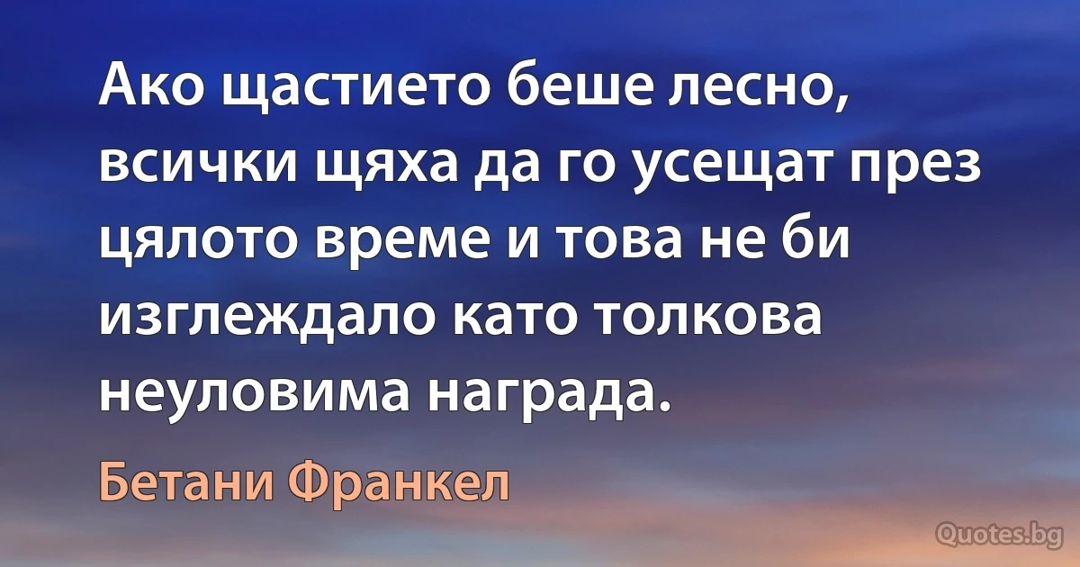 Ако щастието беше лесно, всички щяха да го усещат през цялото време и това не би изглеждало като толкова неуловима награда. (Бетани Франкел)