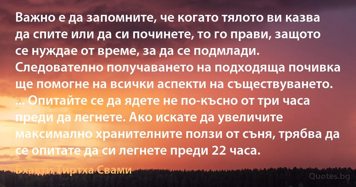 Важно е да запомните, че когато тялото ви казва да спите или да си починете, то го прави, защото се нуждае от време, за да се подмлади. Следователно получаването на подходяща почивка ще помогне на всички аспекти на съществуването. ... Опитайте се да ядете не по-късно от три часа преди да легнете. Ако искате да увеличите максимално хранителните ползи от съня, трябва да се опитате да си легнете преди 22 часа. (Бхакти Тиртха Свами)