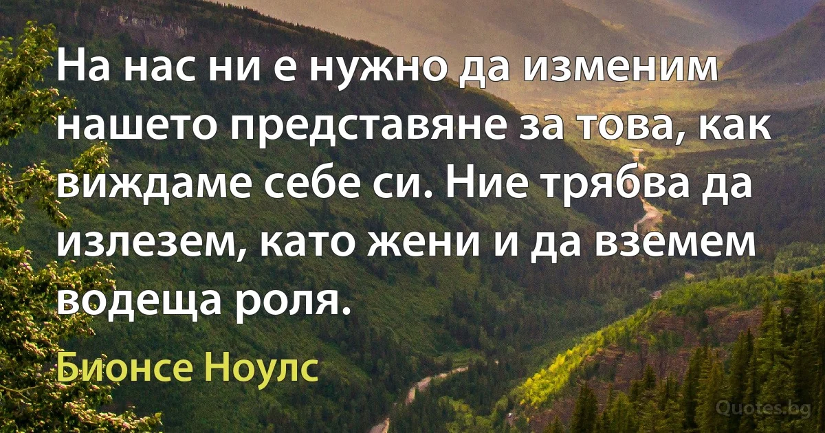 На нас ни е нужно да изменим нашето представяне за това, как виждаме себе си. Ние трябва да излезем, като жени и да вземем водеща роля. (Бионсе Ноулс)